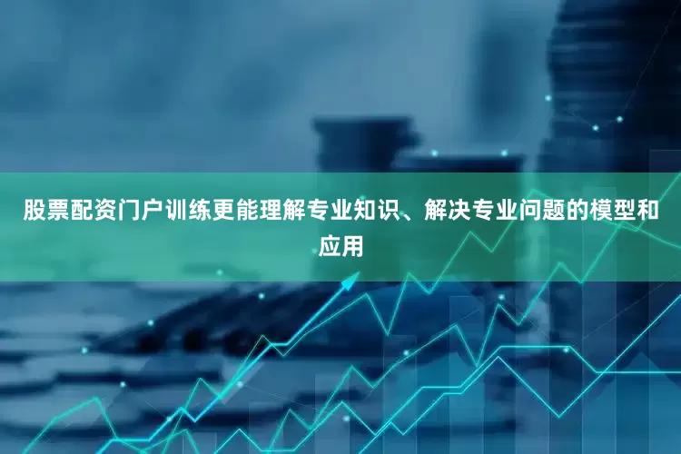 股票配资门户训练更能理解专业知识、解决专业问题的模型和应用