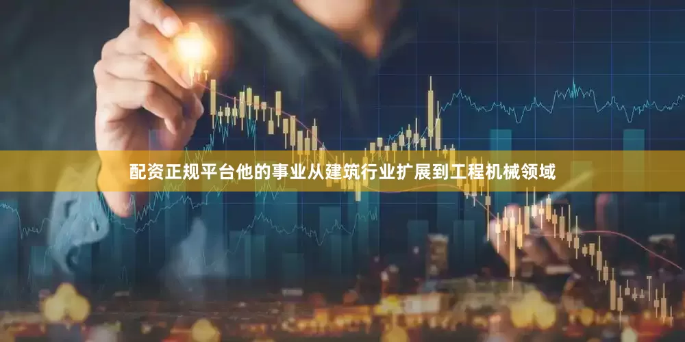 配资正规平台他的事业从建筑行业扩展到工程机械领域