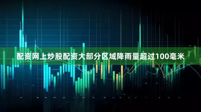 配资网上炒股配资大部分区域降雨量超过100毫米