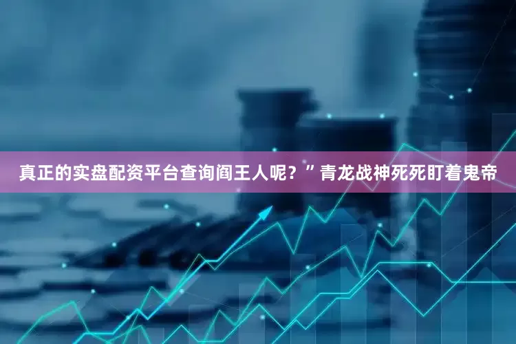 真正的实盘配资平台查询阎王人呢？”青龙战神死死盯着鬼帝