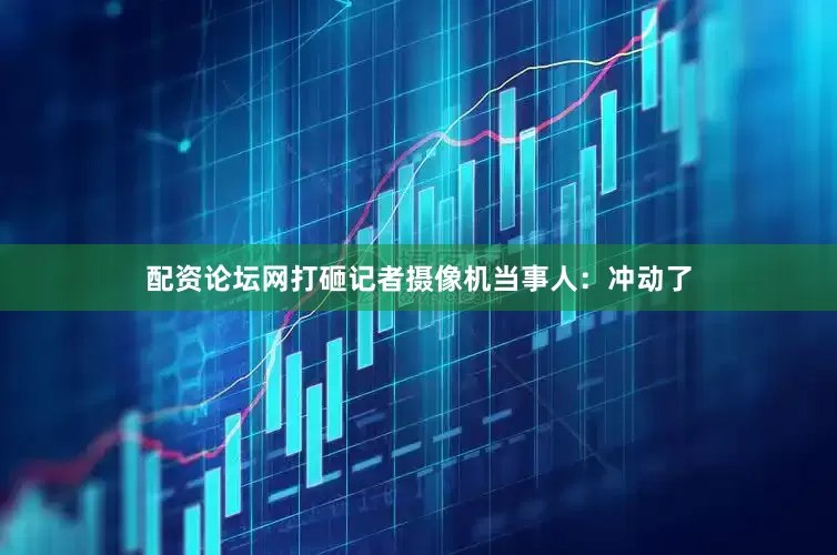 配资论坛网打砸记者摄像机当事人：冲动了