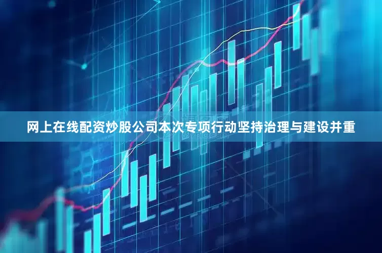 网上在线配资炒股公司本次专项行动坚持治理与建设并重
