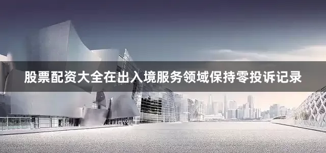 股票配资大全在出入境服务领域保持零投诉记录