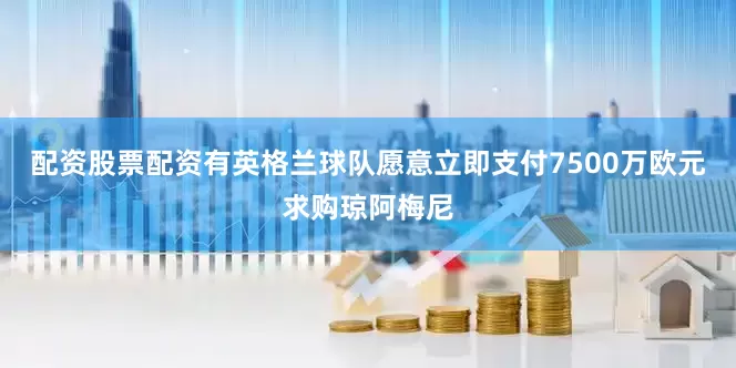 配资股票配资有英格兰球队愿意立即支付7500万欧元求购琼阿梅尼