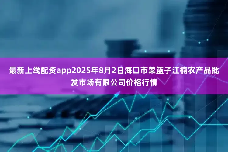 最新上线配资app2025年8月2日海口市菜篮子江楠农产品批发市场有限公司价格行情
