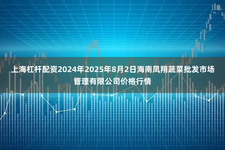 上海杠杆配资2024年2025年8月2日海南凤翔蔬菜批发市场管理有限公司价格行情