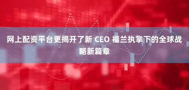 网上配资平台更揭开了新 CEO 福兰执掌下的全球战略新篇章