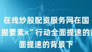 在线炒股配资服务网在国家“数据要素×”行动全面提速的背景下