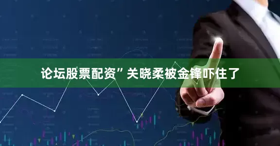 论坛股票配资”关晓柔被金锋吓住了