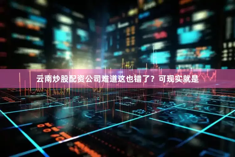 云南炒股配资公司难道这也错了？可现实就是