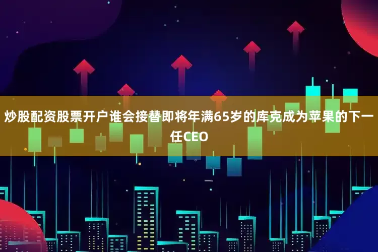 炒股配资股票开户谁会接替即将年满65岁的库克成为苹果的下一任CEO